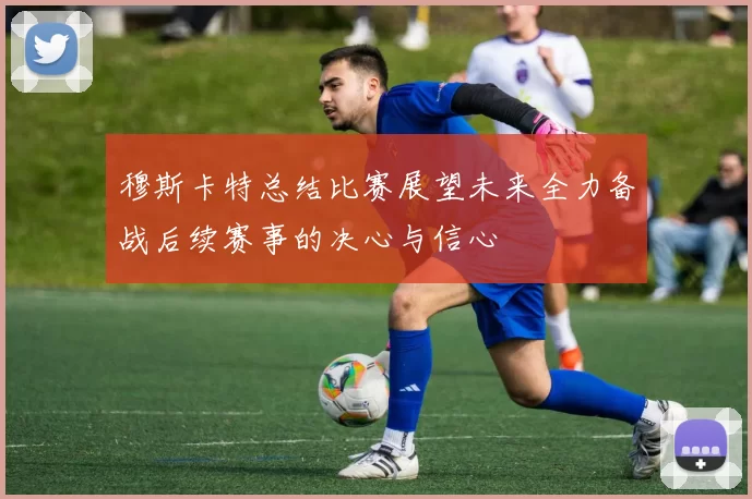 穆斯卡特总结比赛展望未来全力备战后续赛事的决心与信心